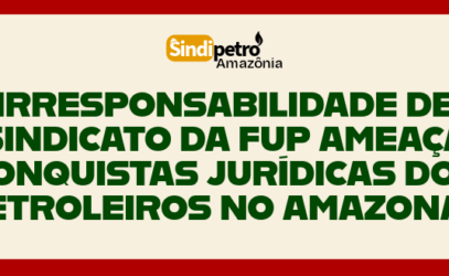 IRRESPONSABILIDADE DE SINDICATO DA FUP AMEAÇA CONQUISTAS JURÍDICAS DOS PETROLEIROS NO AMAZONAS