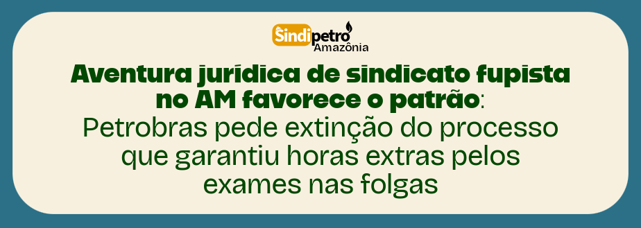 Aventura jurídica de sindicato fupista no AM favorece o patrão: Petrobras pede extinção do processo que garantiu horas extras pelos exames nas folgas